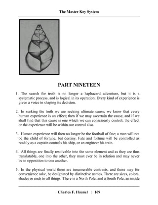 The Master Key System
PART NINETEEN
1. The search for truth is no longer a haphazard adventure, but it is a
systematic process, and is logical in its operation. Every kind of experience is
given a voice in shaping its decision.
2. In seeking the truth we are seeking ultimate cause; we know that every
human experience is an effect; then if we may ascertain the cause, and if we
shall find that this cause is one which we can consciously control, the effect
or the experience will be within our control also.
3. Human experience will then no longer be the football of fate; a man will not
be the child of fortune, but destiny. Fate and fortune will be controlled as
readily as a captain controls his ship, or an engineer his train.
4. All things are finally resolvable into the same element and as they are thus
translatable, one into the other, they must ever be in relation and may never
be in opposition to one another.
5. In the physical world there are innumerable contrasts, and these may for
convenience sake, be designated by distinctive names. There are sizes, colors,
shades or ends to all things. There is a North Pole, and a South Pole, an inside
Charles F. Haanel | 169
 