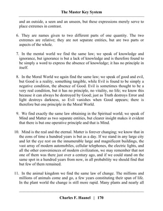 The Master Key System
Charles F. Haanel | 170
and an outside, a seen and an unseen, but these expressions merely serve to
place extremes in contrast.
6. They are names given to two different parts of one quantity. The two
extremes are relative; they are not separate entities, but are two parts or
aspects of the whole.
7. In the mental world we find the same law; we speak of knowledge and
ignorance, but ignorance is but a lack of knowledge and is therefore found to
be simply a word to express the absence of knowledge; it has no principle in
itself.
8. In the Moral World we again find the same law; we speak of good and evil,
but Good is a reality, something tangible, while Evil is found to be simply a
negative condition, the absence of Good. Evil is sometimes thought to be a
very real condition, but it has no principle, no vitality, no life; we know this
because it can always be destroyed by Good; just as Truth destroys Error and
light destroys darkness, so Evil vanishes when Good appears; there is
therefore but one principle in the Moral World.
9. We find exactly the same law obtaining in the Spiritual world; we speak of
Mind and Matter as two separate entities, but clearer insight makes it evident
that there is but one operative principle and that is Mind.
10. Mind is the real and the eternal. Matter is forever changing; we know that in
the eons of time a hundred years is but as a day. If we stand in any large city
and let the eye rest on the innumerable large and magnificent buildings, the
vast array of modern automobiles, cellular telephones, the electric lights, and
all the other conveniences of modern civilization, we may remember that not
one of them was there just over a century ago, and if we could stand on the
same spot in a hundred years from now, in all probability we should find that
but few of them remained.
11. In the animal kingdom we find the same law of change. The millions and
millions of animals come and go, a few years constituting their span of life.
In the plant world the change is still more rapid. Many plants and nearly all
 