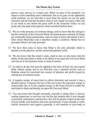 The Master Key System
Charles F. Haanel | 171
grasses come and go in a single year. When we pass to the inorganic, we
expect to find something more substantial, but as we gaze on the apparently
solid continent, we are told that it arose from the ocean; we see the giant
mountain and are told that the place where it now stands was once a lake; and
as we stand in awe before the great cliffs in the Yosemite Valley we can
easily trace the path of the glaciers which carried all before them.
12. We are in the presence of continual change, and we know that this change is
but the evolution of the Universal Mind, the grand process whereby all things
are continually being created anew, and we come to know that matter is but a
form which Mind takes and is therefore simply a condition. Matter has no
principle; Mind is the only principle.
13. We have then come to know that Mind is the only principle which is
operative in the physical, mental, moral and spiritual world.
14. We also know that this mind is static, mind at rest, we also know that the
ability of the individual to think is his ability to act upon the Universal Mind
and convert it into dynamic mind, or mind in motion.
15. In order to do this fuel must be applied in the form of food, for man cannot
think without eating, and so we find that even a spiritual activity such as
thinking cannot be converted into sources of pleasure and profit except by
making use of material means.
16. It requires energy of some kind to collect electricity and convert it into a
dynamic power, it requires the rays of the sun to give the necessary energy to
sustain plant life, so it also requires energy in the form of food to enable the
individual to think and thereby act upon the Universal Mind.
17. You may know that thought constantly, eternally is taking form, is forever
seeking expression, or you may not, but the fact remains that if your thought
is powerful, constructive, and positive, this will be plainly evident in the state
of your health, your business and your environment; if your thought is weak,
critical, destructive and negative generally, it will manifest in your body as
 