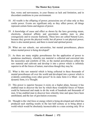 The Master Key System
Charles F. Haanel | 172
fear, worry and nervousness, in your finance as lack and limitation, and in
discordant conditions in your environment.
18. All wealth is the offspring of power; possessions are of value only as they
confer power. Events are significant only as they affect power; all things
represent certain forms and degrees of power.
19. A knowledge of cause and effect as shown by the laws governing steam,
electricity, chemical affinity and gravitation enables men to plan
courageously and to execute fearlessly. These laws are called Natural Laws,
because they govern the physical world, but all power is not physical power;
there is also mental power, and there is moral and spiritual power.
20. What are our schools, our universities, but mental powerhouses, places
where mental power is being developed?
21. As there are many mighty powerhouses for the application of power to
ponderous machinery, whereby raw material is collected and converted into
the necessities and comforts of life, so the mental powerhouses collect the
raw material and cultivate and develop it into a power which is infinitely
superior to all the forces of nature, marvelous though they may be.
22. What is this raw material which is being collected in these thousands of
mental powerhouses all over the world and developed into a power which is
evidently controlling every other power? In its static form it is Mind - in its
dynamic form, it is Thought.
23. This power is superior because it exists on a higher plane, because it has
enabled man to discover the law by which these wonderful forces of Nature
could be harnessed and made to do the work of hundreds and thousands of
men. It has enabled man to discover laws whereby time and space have been
annihilated, and the law of gravitation overcome.
24. Thought is the vital force or energy which is being developed and which has
produced such startling results in the last half century as to bring about a
world which would be absolutely inconceivable to a man existing only 50 or
 