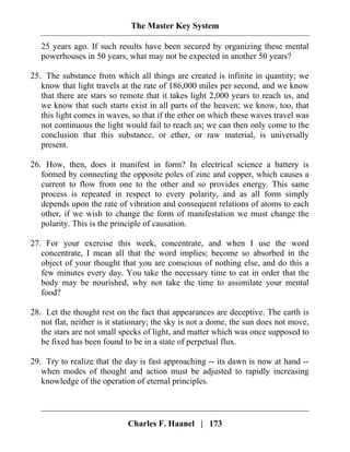 The Master Key System
Charles F. Haanel | 173
25 years ago. If such results have been secured by organizing these mental
powerhouses in 50 years, what may not be expected in another 50 years?
25. The substance from which all things are created is infinite in quantity; we
know that light travels at the rate of 186,000 miles per second, and we know
that there are stars so remote that it takes light 2,000 years to reach us, and
we know that such starts exist in all parts of the heaven; we know, too, that
this light comes in waves, so that if the ether on which these waves travel was
not continuous the light would fail to reach us; we can then only come to the
conclusion that this substance, or ether, or raw material, is universally
present.
26. How, then, does it manifest in form? In electrical science a battery is
formed by connecting the opposite poles of zinc and copper, which causes a
current to flow from one to the other and so provides energy. This same
process is repeated in respect to every polarity, and as all form simply
depends upon the rate of vibration and consequent relations of atoms to each
other, if we wish to change the form of manifestation we must change the
polarity. This is the principle of causation.
27. For your exercise this week, concentrate, and when I use the word
concentrate, I mean all that the word implies; become so absorbed in the
object of your thought that you are conscious of nothing else, and do this a
few minutes every day. You take the necessary time to eat in order that the
body may be nourished, why not take the time to assimilate your mental
food?
28. Let the thought rest on the fact that appearances are deceptive. The earth is
not flat, neither is it stationary; the sky is not a dome, the sun does not move,
the stars are not small specks of light, and matter which was once supposed to
be fixed has been found to be in a state of perpetual flux.
29. Try to realize that the day is fast approaching -- its dawn is now at hand --
when modes of thought and action must be adjusted to rapidly increasing
knowledge of the operation of eternal principles.
 