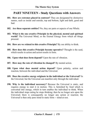 The Master Key System
Charles F. Haanel | 175
PART NINETEEN - Study Questions with Answers
181. How are extremes placed in contrast? They are designated by distinctive
names, such as inside and outside, top and bottom, light and dark, good and
bad.
182. Are these separate entities? No, they are parts or aspects of one Whole.
183. What is the one creative Principle in the physical, mental and spiritual
world? The Universal Mind, or the Eternal Energy from which all things
proceed.
184. How are we related to this creative Principle? By our ability to think.
185. How does this creative Principle become operative? Thought is the seed,
which results in action and action results in form.
186. Upon what does form depend? Upon the rate of vibration.
187. How may the rate of vibration be changed? By mental action.
188. Upon what does mental action depend? Upon polarity, action and
reaction, between the individual and the Universal.
189. Does the creative energy originate in the individual or the Universal? In
the Universal, but the Universal can manifest only through the individual.
190. Why is the individual necessary? Because the Universal is static, and
requires energy to start it in motion. This is furnished by food which is
converted into energy, which in turn enables the individual to think. When
the individual stops eating he stops thinking; then he no longer acts upon the
Universal; there is consequently no longer any action or reaction; the
Universal is then only pure mind in static form -- mind at rest.
 