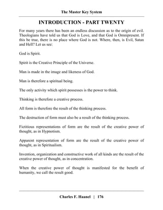 The Master Key System
Charles F. Haanel | 176
INTRODUCTION - PART TWENTY
For many years there has been an endless discussion as to the origin of evil.
Theologians have told us that God is Love, and that God is Omnipresent. If
this be true, there is no place where God is not. Where, then, is Evil, Satan
and Hell? Let us see:
God is Spirit.
Spirit is the Creative Principle of the Universe.
Man is made in the image and likeness of God.
Man is therefore a spiritual being.
The only activity which spirit possesses is the power to think.
Thinking is therefore a creative process.
All form is therefore the result of the thinking process.
The destruction of form must also be a result of the thinking process.
Fictitious representations of form are the result of the creative power of
thought, as in Hypnotism.
Apparent representation of form are the result of the creative power of
thought, as in Spiritualism.
Invention, organization and constructive work of all kinds are the result of the
creative power of thought, as in concentration.
When the creative power of thought is manifested for the benefit of
humanity, we call the result good.
 