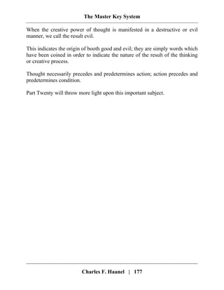 The Master Key System
Charles F. Haanel | 177
When the creative power of thought is manifested in a destructive or evil
manner, we call the result evil.
This indicates the origin of booth good and evil; they are simply words which
have been coined in order to indicate the nature of the result of the thinking
or creative process.
Thought necessarily precedes and predetermines action; action precedes and
predetermines condition.
Part Twenty will throw more light upon this important subject.
 