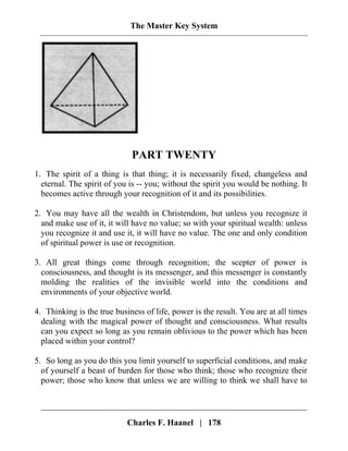 The Master Key System
PART TWENTY
1. The spirit of a thing is that thing; it is necessarily fixed, changeless and
eternal. The spirit of you is -- you; without the spirit you would be nothing. It
becomes active through your recognition of it and its possibilities.
2. You may have all the wealth in Christendom, but unless you recognize it
and make use of it, it will have no value; so with your spiritual wealth: unless
you recognize it and use it, it will have no value. The one and only condition
of spiritual power is use or recognition.
3. All great things come through recognition; the scepter of power is
consciousness, and thought is its messenger, and this messenger is constantly
molding the realities of the invisible world into the conditions and
environments of your objective world.
4. Thinking is the true business of life, power is the result. You are at all times
dealing with the magical power of thought and consciousness. What results
can you expect so long as you remain oblivious to the power which has been
placed within your control?
5. So long as you do this you limit yourself to superficial conditions, and make
of yourself a beast of burden for those who think; those who recognize their
power; those who know that unless we are willing to think we shall have to
Charles F. Haanel | 178
 