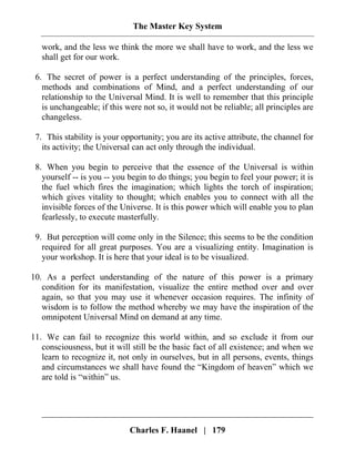 The Master Key System
Charles F. Haanel | 179
work, and the less we think the more we shall have to work, and the less we
shall get for our work.
6. The secret of power is a perfect understanding of the principles, forces,
methods and combinations of Mind, and a perfect understanding of our
relationship to the Universal Mind. It is well to remember that this principle
is unchangeable; if this were not so, it would not be reliable; all principles are
changeless.
7. This stability is your opportunity; you are its active attribute, the channel for
its activity; the Universal can act only through the individual.
8. When you begin to perceive that the essence of the Universal is within
yourself -- is you -- you begin to do things; you begin to feel your power; it is
the fuel which fires the imagination; which lights the torch of inspiration;
which gives vitality to thought; which enables you to connect with all the
invisible forces of the Universe. It is this power which will enable you to plan
fearlessly, to execute masterfully.
9. But perception will come only in the Silence; this seems to be the condition
required for all great purposes. You are a visualizing entity. Imagination is
your workshop. It is here that your ideal is to be visualized.
10. As a perfect understanding of the nature of this power is a primary
condition for its manifestation, visualize the entire method over and over
again, so that you may use it whenever occasion requires. The infinity of
wisdom is to follow the method whereby we may have the inspiration of the
omnipotent Universal Mind on demand at any time.
11. We can fail to recognize this world within, and so exclude it from our
consciousness, but it will still be the basic fact of all existence; and when we
learn to recognize it, not only in ourselves, but in all persons, events, things
and circumstances we shall have found the “Kingdom of heaven” which we
are told is “within” us.
 