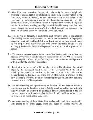 The Master Key System
Charles F. Haanel | 180
12. Our failures are a result of the operation of exactly the same principle; the
principle is unchangeable; its operation is exact, there is no deviation; if we
think lack, limitation, discord, we shall find their fruits on every hand; if we
think poverty, unhappiness or disease, the thought messengers will carry the
summons as readily as any other kind of thought and the result will be just as
certain. If we fear a coming calamity, we shall be able to say with Job, “the
thing I feared has come upon me”; if we think unkindly or ignorantly we
shall thus attract to ourselves the results of our ignorance.
13. This power of thought, if understood and correctly used, is the greatest
labor-saving device ever dreamed of, but if not understood or improperly
used, the result will in all probability be disastrous, as we have already seen;
by the help of this power you can confidently undertake things that are
seemingly impossible, because this power is the secret of all inspiration, all
genius.
14. To become inspired means to get out of the beaten path, out of the rut,
because extraordinary results require extraordinary means. When we come
into a recognition of the Unity of all things and that the source of all power is
within, we tap the source of inspiration.
15. Inspiration is the art of imbibing, the art of self-realization; the art of
adjusting the individual mind to that of the Universal Mind; the art of
attaching the proper mechanism to the source of all power; the art of
differentiating the formless into form; the art of becoming a channel for the
flow of Infinite Wisdom; the art of visualizing perfection; the art of realizing
the omnipresence of Omnipotence.
16. An understanding and appreciation of the fact that the infinite power is
omnipresent and is therefore in the infinitely small as well as the infinitely
large will enable us to absorb its essence; a further understanding of the fact
that this power is spirit and therefore indivisible will enable us to appreciate
its present at all points at the same time.
17. An understanding of these facts, first intellectually and then emotionally,
will enable us to drink deeply from this ocean of infinite power. An
 