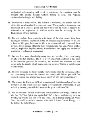 The Master Key System
Charles F. Haanel | 181
intellectual understanding will be of no assistance; the emotions must be
brought into action; thought without feeling is cold. The required
combination is thought and feeling.
18. Inspiration is from within. The Silence is necessary, the senses must be
stilled, the muscles relaxed, repose cultivated. When you have thus come into
possession of a sense of poise and power you will be ready to receive the
information or inspiration or wisdom which may be necessary for the
development of your purpose.
19. Do not confuse these methods with those of the clairvoyant; they have
nothing in common. Inspiration is the art of receiving and makes for all that
is best in life; your business in life is to understand and command these
invisible forces instead of letting them command and rule you. Power implies
service; inspiration implies power; to understand and apply the method of
inspiration is to become a superman.
20. We can live more abundantly every time we breathe, if we consciously
breathe with that intention. The IF is a very important condition in this case,
as the intention governs the attention, and without the attention you can
secure only the results which every one else secures. That is, a supply equal
to the demand.
21. In order to secure the larger supply your demand must be increased, and as
you consciously increase the demand the supply will follow, you will find
yourself coming into a larger and larger supply of life, energy and vitality.
22. The reason for this is not difficult to understand, but it is another of the vital
mysteries of life which does not seem to be generally appreciated. If you
make it your own, you will find it one of the great realities of life.
23. We are told that “In Him we live and move and have our being”, and we are
told that “He” is a Spirit, and again that “He” is Love, so that every time we
breathe, we breathe this life, love, and spirit. This is Pranic Energy, or Pranic
Ether, we could not exist a moment without it. It is the Cosmic Energy; it is
the Life of the Solar Plexus.
 