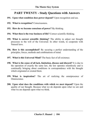 The Master Key System
Charles F. Haanel | 184
PART TWENTY - Study Questions with Answers
191. Upon what condition does power depend? Upon recognition and use.
192. What is recognition? Consciousness.
193. How do we become conscious of power? By thinking.
194. What then is the true business of life? Correct scientific thinking.
195. What is correct scientific thinking? The ability to adjust our thought
processes to the will of the Universal. In other words, to cooperate with
Natural laws.
196. How is this accomplished? By securing a perfect understanding of the
principles, forces, methods and combinations of mind.
197. What is this Universal Mind? The basic fact of all existence.
198. What is the cause of all lack, limitation, disease and discord? It is due to
the operation of exactly the same law, the law operates relentlessly and is
continually bringing about conditions in correspondence with the thought
which originated or created them.
199. What is inspiration? The art of realizing the omnipresence of
Omniscience.
200. Upon what does the conditions with which we meet depend? Upon the
quality of our thought. Because what we do depends upon what we are and
what we are depends upon what we think.
 
