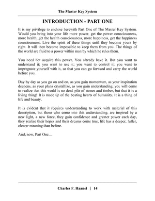 The Master Key System
Charles F. Haanel | 14
INTRODUCTION - PART ONE
It is my privilege to enclose herewith Part One of The Master Key System.
Would you bring into your life more power, get the power consciousness,
more health, get the health consciousness, more happiness, get the happiness
consciousness. Live the spirit of these things until they become yours by
right. It will then become impossible to keep them from you. The things of
the world are fluid to a power within man by which he rules them.
You need not acquire this power. You already have it. But you want to
understand it; you want to use it; you want to control it; you want to
impregnate yourself with it, so that you can go forward and carry the world
before you.
Day by day as you go on and on, as you gain momentum, as your inspiration
deepens, as your plans crystallize, as you gain understanding, you will come
to realize that this world is no dead pile of stones and timber, but that it is a
living thing! It is made up of the beating hearts of humanity. It is a thing of
life and beauty.
It is evident that it requires understanding to work with material of this
description, but those who come into this understanding, are inspired by a
new light, a new force, they gain confidence and greater power each day,
they realize their hopes and their dreams come true, life has a deeper, fuller,
clearer meaning than before.
And, now, Part One....
 