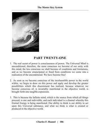 The Master Key System
PART TWENTY-ONE
1. The real secret of power is consciousness of power. The Universal Mind is
unconditional; therefore, the more conscious we become of our unity with
this mind, the less conscious we shall become of conditions and limitations,
and as we become emancipated or freed from conditions we come into a
realization of the unconditional. We have become free!
2. As soon as we become conscious of the inexhaustible power in the world
within, we begin to draw on this power and apply and develop the greater
possibilities which this discernment has realized, because whatever we
become conscious of, is invariably manifested in the objective world, is
brought forth into tangible expression.
3. This is because the Infinite mind, which is the source from which all things
proceed, is one and indivisible, and each individual is a channel whereby this
Eternal Energy is being manifested. Our ability to think is our ability to act
upon this Universal substance, and what we think is what is created or
produced in the objective world.
Charles F. Haanel | 186
 
