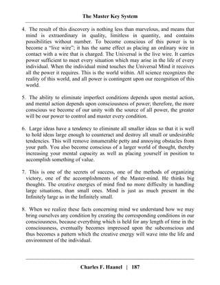 The Master Key System
Charles F. Haanel | 187
4. The result of this discovery is nothing less than marvelous, and means that
mind is extraordinary in quality, limitless in quantity, and contains
possibilities without number. To become conscious of this power is to
become a “live wire”; it has the same effect as placing an ordinary wire in
contact with a wire that is charged. The Universal is the live wire. It carries
power sufficient to meet every situation which may arise in the life of every
individual. When the individual mind touches the Universal Mind it receives
all the power it requires. This is the world within. All science recognizes the
reality of this world, and all power is contingent upon our recognition of this
world.
5. The ability to eliminate imperfect conditions depends upon mental action,
and mental action depends upon consciousness of power; therefore, the more
conscious we become of our unity with the source of all power, the greater
will be our power to control and master every condition.
6. Large ideas have a tendency to eliminate all smaller ideas so that it is well
to hold ideas large enough to counteract and destroy all small or undesirable
tendencies. This will remove innumerable petty and annoying obstacles from
your path. You also become conscious of a larger world of thought, thereby
increasing your mental capacity as well as placing yourself in position to
accomplish something of value.
7. This is one of the secrets of success, one of the methods of organizing
victory, one of the accomplishments of the Master-mind. He thinks big
thoughts. The creative energies of mind find no more difficulty in handling
large situations, than small ones. Mind is just as much present in the
Infinitely large as in the Infinitely small.
8. When we realize these facts concerning mind we understand how we may
bring ourselves any condition by creating the corresponding conditions in our
consciousness, because everything which is held for any length of time in the
consciousness, eventually becomes impressed upon the subconscious and
thus becomes a pattern which the creative energy will wave into the life and
environment of the individual.
 