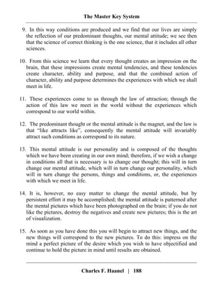 The Master Key System
Charles F. Haanel | 188
9. In this way conditions are produced and we find that our lives are simply
the reflection of our predominant thoughts, our mental attitude; we see then
that the science of correct thinking is the one science, that it includes all other
sciences.
10. From this science we learn that every thought creates an impression on the
brain, that these impressions create mental tendencies, and these tendencies
create character, ability and purpose, and that the combined action of
character, ability and purpose determines the experiences with which we shall
meet in life.
11. These experiences come to us through the law of attraction; through the
action of this law we meet in the world without the experiences which
correspond to our world within.
12. The predominant thought or the mental attitude is the magnet, and the law is
that “like attracts like”, consequently the mental attitude will invariably
attract such conditions as correspond to its nature.
13. This mental attitude is our personality and is composed of the thoughts
which we have been creating in our own mind; therefore, if we wish a change
in conditions all that is necessary is to change our thought; this will in turn
change our mental attitude, which will in turn change our personality, which
will in turn change the persons, things and conditions, or, the experiences
with which we meet in life.
14. It is, however, no easy matter to change the mental attitude, but by
persistent effort it may be accomplished; the mental attitude is patterned after
the mental pictures which have been photographed on the brain; if you do not
like the pictures, destroy the negatives and create new pictures; this is the art
of visualization.
15. As soon as you have done this you will begin to attract new things, and the
new things will correspond to the new pictures. To do this: impress on the
mind a perfect picture of the desire which you wish to have objectified and
continue to hold the picture in mind until results are obtained.
 