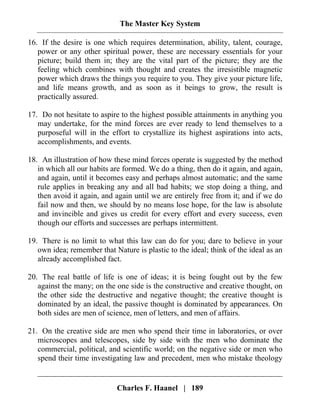 The Master Key System
Charles F. Haanel | 189
16. If the desire is one which requires determination, ability, talent, courage,
power or any other spiritual power, these are necessary essentials for your
picture; build them in; they are the vital part of the picture; they are the
feeling which combines with thought and creates the irresistible magnetic
power which draws the things you require to you. They give your picture life,
and life means growth, and as soon as it beings to grow, the result is
practically assured.
17. Do not hesitate to aspire to the highest possible attainments in anything you
may undertake, for the mind forces are ever ready to lend themselves to a
purposeful will in the effort to crystallize its highest aspirations into acts,
accomplishments, and events.
18. An illustration of how these mind forces operate is suggested by the method
in which all our habits are formed. We do a thing, then do it again, and again,
and again, until it becomes easy and perhaps almost automatic; and the same
rule applies in breaking any and all bad habits; we stop doing a thing, and
then avoid it again, and again until we are entirely free from it; and if we do
fail now and then, we should by no means lose hope, for the law is absolute
and invincible and gives us credit for every effort and every success, even
though our efforts and successes are perhaps intermittent.
19. There is no limit to what this law can do for you; dare to believe in your
own idea; remember that Nature is plastic to the ideal; think of the ideal as an
already accomplished fact.
20. The real battle of life is one of ideas; it is being fought out by the few
against the many; on the one side is the constructive and creative thought, on
the other side the destructive and negative thought; the creative thought is
dominated by an ideal, the passive thought is dominated by appearances. On
both sides are men of science, men of letters, and men of affairs.
21. On the creative side are men who spend their time in laboratories, or over
microscopes and telescopes, side by side with the men who dominate the
commercial, political, and scientific world; on the negative side or men who
spend their time investigating law and precedent, men who mistake theology
 