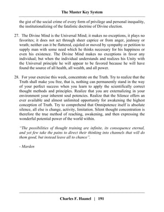 The Master Key System
Charles F. Haanel | 191
the gist of the social crime of every form of privilege and personal inequality,
the institutionalizing of the fatalistic doctrine of Divine election.
27. The Divine Mind is the Universal Mind; it makes no exceptions, it plays no
favorites; it does not act through sheer caprice or from anger, jealousy or
wrath; neither can it be flattered, cajoled or moved by sympathy or petition to
supply man with some need which he thinks necessary for his happiness or
even his existence. The Divine Mind makes no exceptions in favor any
individual; but when the individual understands and realizes his Unity with
the Universal principle he will appear to be favored because he will have
found the source of all health, all wealth, and all power.
28. For your exercise this week, concentrate on the Truth. Try to realize that the
Truth shall make you free, that is, nothing can permanently stand in the way
of your perfect success when you learn to apply the scientifically correct
thought methods and principles. Realize that you are externalizing in your
environment your inherent soul potencies. Realize that the Silence offers an
ever available and almost unlimited opportunity for awakening the highest
conception of Truth. Try to comprehend that Omnipotence itself is absolute
silence, all else is change, activity, limitation. Silent thought concentration is
therefore the true method of reaching, awakening, and then expressing the
wonderful potential power of the world within.
“The possibilities of thought training are infinite, its consequence eternal,
and yet few take the pains to direct their thinking into channels that will do
them good, but instead leave all to chance”.
- Marden
 