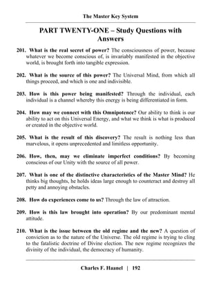 The Master Key System
Charles F. Haanel | 192
PART TWENTY-ONE – Study Questions with
Answers
201. What is the real secret of power? The consciousness of power, because
whatever we become conscious of, is invariably manifested in the objective
world, is brought forth into tangible expression.
202. What is the source of this power? The Universal Mind, from which all
things proceed, and which is one and indivisible.
203. How is this power being manifested? Through the individual, each
individual is a channel whereby this energy is being differentiated in form.
204. How may we connect with this Omnipotence? Our ability to think is our
ability to act on this Universal Energy, and what we think is what is produced
or created in the objective world.
205. What is the result of this discovery? The result is nothing less than
marvelous, it opens unprecedented and limitless opportunity.
206. How, then, may we eliminate imperfect conditions? By becoming
conscious of our Unity with the source of all power.
207. What is one of the distinctive characteristics of the Master Mind? He
thinks big thoughts, he holds ideas large enough to counteract and destroy all
petty and annoying obstacles.
208. How do experiences come to us? Through the law of attraction.
209. How is this law brought into operation? By our predominant mental
attitude.
210. What is the issue between the old regime and the new? A question of
conviction as to the nature of the Universe. The old regime is trying to cling
to the fatalistic doctrine of Divine election. The new regime recognizes the
divinity of the individual, the democracy of humanity.
 