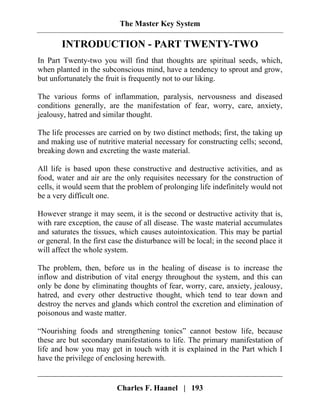 The Master Key System
Charles F. Haanel | 193
INTRODUCTION - PART TWENTY-TWO
In Part Twenty-two you will find that thoughts are spiritual seeds, which,
when planted in the subconscious mind, have a tendency to sprout and grow,
but unfortunately the fruit is frequently not to our liking.
The various forms of inflammation, paralysis, nervousness and diseased
conditions generally, are the manifestation of fear, worry, care, anxiety,
jealousy, hatred and similar thought.
The life processes are carried on by two distinct methods; first, the taking up
and making use of nutritive material necessary for constructing cells; second,
breaking down and excreting the waste material.
All life is based upon these constructive and destructive activities, and as
food, water and air are the only requisites necessary for the construction of
cells, it would seem that the problem of prolonging life indefinitely would not
be a very difficult one.
However strange it may seem, it is the second or destructive activity that is,
with rare exception, the cause of all disease. The waste material accumulates
and saturates the tissues, which causes autointoxication. This may be partial
or general. In the first case the disturbance will be local; in the second place it
will affect the whole system.
The problem, then, before us in the healing of disease is to increase the
inflow and distribution of vital energy throughout the system, and this can
only be done by eliminating thoughts of fear, worry, care, anxiety, jealousy,
hatred, and every other destructive thought, which tend to tear down and
destroy the nerves and glands which control the excretion and elimination of
poisonous and waste matter.
“Nourishing foods and strengthening tonics” cannot bestow life, because
these are but secondary manifestations to life. The primary manifestation of
life and how you may get in touch with it is explained in the Part which I
have the privilege of enclosing herewith.
 