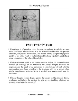 The Master Key System
PART TWENTY-TWO
1. Knowledge is of priceless value, because by applying knowledge we can
make our future what we wish it to be. When we realize that our present
character, our present environment, our present ability, our present physical
condition are all the result of past methods of thinking, we shall begin to have
some conception of the value of knowledge.
2. If the state of our health is not all that could be desired, let us examine our
method of thinking; let us remember that every thought produces an
impression on the mind; every impression is a seed which will sink into the
subconscious and form a tendency; the tendency will be to attract other
similar thoughts and before we know it we shall have a crop which must be
harvested.
3. If these thoughts contain disease germs, the harvest will be sickness, decay,
weakness, and failure; the question is, what are we thinking, what are we
creating, what is the harvest to be?
Charles F. Haanel | 194
 