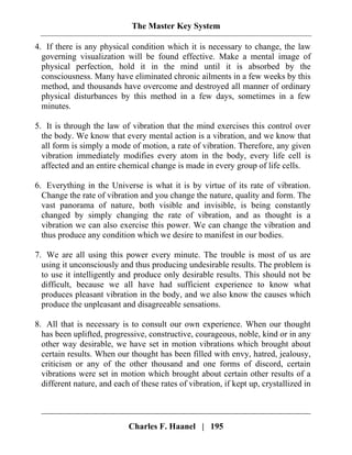 The Master Key System
Charles F. Haanel | 195
4. If there is any physical condition which it is necessary to change, the law
governing visualization will be found effective. Make a mental image of
physical perfection, hold it in the mind until it is absorbed by the
consciousness. Many have eliminated chronic ailments in a few weeks by this
method, and thousands have overcome and destroyed all manner of ordinary
physical disturbances by this method in a few days, sometimes in a few
minutes.
5. It is through the law of vibration that the mind exercises this control over
the body. We know that every mental action is a vibration, and we know that
all form is simply a mode of motion, a rate of vibration. Therefore, any given
vibration immediately modifies every atom in the body, every life cell is
affected and an entire chemical change is made in every group of life cells.
6. Everything in the Universe is what it is by virtue of its rate of vibration.
Change the rate of vibration and you change the nature, quality and form. The
vast panorama of nature, both visible and invisible, is being constantly
changed by simply changing the rate of vibration, and as thought is a
vibration we can also exercise this power. We can change the vibration and
thus produce any condition which we desire to manifest in our bodies.
7. We are all using this power every minute. The trouble is most of us are
using it unconsciously and thus producing undesirable results. The problem is
to use it intelligently and produce only desirable results. This should not be
difficult, because we all have had sufficient experience to know what
produces pleasant vibration in the body, and we also know the causes which
produce the unpleasant and disagreeable sensations.
8. All that is necessary is to consult our own experience. When our thought
has been uplifted, progressive, constructive, courageous, noble, kind or in any
other way desirable, we have set in motion vibrations which brought about
certain results. When our thought has been filled with envy, hatred, jealousy,
criticism or any of the other thousand and one forms of discord, certain
vibrations were set in motion which brought about certain other results of a
different nature, and each of these rates of vibration, if kept up, crystallized in
 