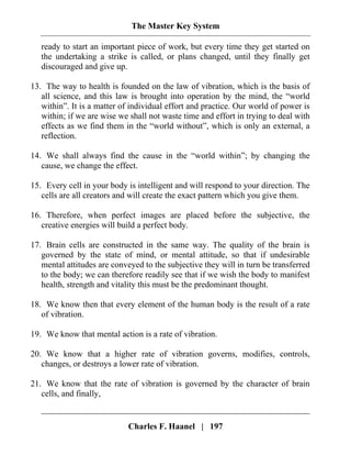 The Master Key System
Charles F. Haanel | 197
ready to start an important piece of work, but every time they get started on
the undertaking a strike is called, or plans changed, until they finally get
discouraged and give up.
13. The way to health is founded on the law of vibration, which is the basis of
all science, and this law is brought into operation by the mind, the “world
within”. It is a matter of individual effort and practice. Our world of power is
within; if we are wise we shall not waste time and effort in trying to deal with
effects as we find them in the “world without”, which is only an external, a
reflection.
14. We shall always find the cause in the “world within”; by changing the
cause, we change the effect.
15. Every cell in your body is intelligent and will respond to your direction. The
cells are all creators and will create the exact pattern which you give them.
16. Therefore, when perfect images are placed before the subjective, the
creative energies will build a perfect body.
17. Brain cells are constructed in the same way. The quality of the brain is
governed by the state of mind, or mental attitude, so that if undesirable
mental attitudes are conveyed to the subjective they will in turn be transferred
to the body; we can therefore readily see that if we wish the body to manifest
health, strength and vitality this must be the predominant thought.
18. We know then that every element of the human body is the result of a rate
of vibration.
19. We know that mental action is a rate of vibration.
20. We know that a higher rate of vibration governs, modifies, controls,
changes, or destroys a lower rate of vibration.
21. We know that the rate of vibration is governed by the character of brain
cells, and finally,
 