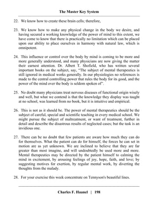 The Master Key System
Charles F. Haanel | 198
22. We know how to create these brain cells; therefore,
23. We know how to make any physical change in the body we desire, and
having secured a working knowledge of the power of mind to this extent, we
have come to know that there is practically no limitation which can be placed
upon our ability to place ourselves in harmony with natural law, which is
omnipotent.
24. This influence or control over the body by mind is coming to be more and
more generally understood, and many physicians are now giving the matter
their earnest attention. Dr. Albert T. Shofield, who has written several
important books on the subject, say, “The subject of mental therapeutics is
still ignored in medical works generally. In our physiologies no references is
made to the central controlling power that rules the body for its good, and the
power of the mind over the body is seldom spoken of”.
25. No doubt many physicians treat nervous diseases of functional origin wisely
and well, but what we contend is that the knowledge they display was taught
at no school, was learned from no book, but it is intuitive and empirical.
26. This is not as it should be. The power of mental therapeutics should be the
subject of careful, special and scientific teaching in every medical school. We
might pursue the subject of maltreatment, or want of treatment, further in
detail and describe the disastrous results of neglected cases; but the task is an
invidious one.
27. There can be no doubt that few patients are aware how much they can do
for themselves. What the patient can do for himself, the forces he can set in
motion are as yet unknown. We are inclined to believe that they are far
greater than most imagine, and will undoubtedly be used more and more.
Mental therapeutics may be directed by the patient himself to calming the
mind in excitement, by arousing feelings of joy, hope, faith, and love; by
suggesting motives for exertion, by regular mental work, by diverting the
thoughts from the malady.
28. For your exercise this week concentrate on Tennyson's beautiful lines.
 