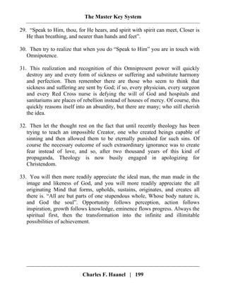 The Master Key System
Charles F. Haanel | 199
29. “Speak to Him, thou, for He hears, and spirit with spirit can meet, Closer is
He than breathing, and nearer than hands and feet”.
30. Then try to realize that when you do “Speak to Him” you are in touch with
Omnipotence.
31. This realization and recognition of this Omnipresent power will quickly
destroy any and every form of sickness or suffering and substitute harmony
and perfection. Then remember there are those who seem to think that
sickness and suffering are sent by God; if so, every physician, every surgeon
and every Red Cross nurse is defying the will of God and hospitals and
sanitariums are places of rebellion instead of houses of mercy. Of course, this
quickly reasons itself into an absurdity, but there are many; who still cherish
the idea.
32. Then let the thought rest on the fact that until recently theology has been
trying to teach an impossible Creator, one who created beings capable of
sinning and then allowed them to be eternally punished for such sins. Of
course the necessary outcome of such extraordinary ignorance was to create
fear instead of love, and so, after two thousand years of this kind of
propaganda, Theology is now busily engaged in apologizing for
Christendom.
33. You will then more readily appreciate the ideal man, the man made in the
image and likeness of God, and you will more readily appreciate the all
originating Mind that forms, upholds, sustains, originates, and creates all
there is. “All are but parts of one stupendous whole, Whose body nature is,
and God the soul”. Opportunity follows perception, action follows
inspiration, growth follows knowledge, eminence flows progress. Always the
spiritual first, then the transformation into the infinite and illimitable
possibilities of achievement.
 