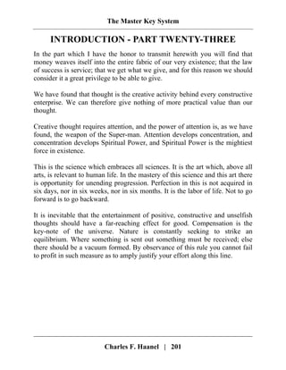 The Master Key System
Charles F. Haanel | 201
INTRODUCTION - PART TWENTY-THREE
In the part which I have the honor to transmit herewith you will find that
money weaves itself into the entire fabric of our very existence; that the law
of success is service; that we get what we give, and for this reason we should
consider it a great privilege to be able to give.
We have found that thought is the creative activity behind every constructive
enterprise. We can therefore give nothing of more practical value than our
thought.
Creative thought requires attention, and the power of attention is, as we have
found, the weapon of the Super-man. Attention develops concentration, and
concentration develops Spiritual Power, and Spiritual Power is the mightiest
force in existence.
This is the science which embraces all sciences. It is the art which, above all
arts, is relevant to human life. In the mastery of this science and this art there
is opportunity for unending progression. Perfection in this is not acquired in
six days, nor in six weeks, nor in six months. It is the labor of life. Not to go
forward is to go backward.
It is inevitable that the entertainment of positive, constructive and unselfish
thoughts should have a far-reaching effect for good. Compensation is the
key-note of the universe. Nature is constantly seeking to strike an
equilibrium. Where something is sent out something must be received; else
there should be a vacuum formed. By observance of this rule you cannot fail
to profit in such measure as to amply justify your effort along this line.
 