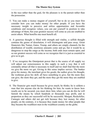 The Master Key System
Charles F. Haanel | 203
in the race rather than the goal, for the pleasure is in the pursuit rather than
the possession.
5. You can make a money magnet of yourself, but to do so you must first
consider how you can make money for other people. If you have the
necessary insight to perceive and utilize opportunities and favorable
conditions and recognize values, you can put yourself in position to take
advantage of them, but your greatest success will come as you are enabled to
assist others. What benefits one must benefit all.
6. A generous thought is filled with strength and vitality, a selfish thought
contains the germs of dissolution; it will disintegrate and pass away. Great
financiers like Turner, Gates, Trump, and others are simply channels for the
distribution of wealth; enormous amounts come and go, but it would be as
dangerous to stop the outgo as the income; both ends must remain open; and
so our greatest success will come as we recognize that it is just as essential to
give as to get.
7. If we recognize the Omnipotent power that is the source of all supply we
will adjust our consciousness to this supply in such a way that it will
constantly attract all that is necessary to itself and we shall find that the more
we give the more we get. Giving in this sense implies service. The banker
gives his money, the merchant gives his goods, the author gives his thought,
the workman gives his skill; all have something to give, but the more they
can give, the more they get, and the more they get the more they are enabled
to give.
8. The financier gets much because he gives much; he thinks; he is seldom a
man that lets anyone else do his thinking for him; he wants to know how
results are to be secured; you must show him; when you can do this he will
furnish the means by which hundreds or thousands may profit, and in
proportion as they are successful will he be successful. Morgan, Rockefeller,
Carnegie and others did not get rich because they lost money for other
people; on the contrary, it is because they made money for other people that
they became the wealthiest men in the wealthiest country on the globe.
 