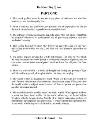 The Master Key System
Charles F. Haanel | 16
PART ONE
1. That much gathers more is true on every plane of existence and that loss
leads to greater loss is equally true.
2. Mind is creative, and conditions, environment and all experiences in life are
the result of our habitual or predominant mental attitude.
3. The attitude of mind necessarily depends upon what we think. Therefore,
the secret of all power, all achievement and all possession depends upon our
method of thinking.
4. This is true because we must “be” before we can “do”, and we can “do”
only to the extent which we “are”, and what we “are” depends upon what we
“think”.
5. We cannot express powers that we do not possess. The only way by which
we may secure possession of power is to become conscious of power, and we
can never become conscious of power until we learn that all power is from
within.
6. There is a world within – a world of thought and feeling and power; of light
and life and beauty and, although invisible, its forces are mighty.
7. The world within is governed by mind. When we discover this world we
shall find the solution for every problem, the cause for every effect; and since
the world within is subject to our control, all laws of power and possession
are also within our control.
8. The world without is a reflection of the world within. What appears without
is what has been found within. In the world within may be found infinite
Wisdom, infinite Power, infinite Supply of all that is necessary, waiting for
unfoldment, development and expression. If we recognize these potentialities
in the world within they will take form in the world without.
 