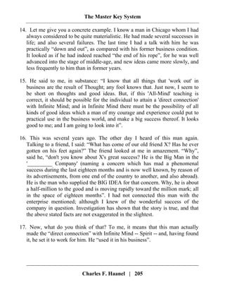The Master Key System
Charles F. Haanel | 205
14. Let me give you a concrete example. I know a man in Chicago whom I had
always considered to be quite materialistic. He had made several successes in
life; and also several failures. The last time I had a talk with him he was
practically “down and out”, as compared with his former business condition.
It looked as if he had indeed reached “the end of his rope”, for he was well
advanced into the stage of middle-age, and new ideas came more slowly, and
less frequently to him than in former years.
15. He said to me, in substance: “I know that all things that 'work out' in
business are the result of Thought; any fool knows that. Just now, I seem to
be short on thoughts and good ideas. But, if this 'All-Mind' teaching is
correct, it should be possible for the individual to attain a 'direct connection'
with Infinite Mind; and in Infinite Mind there must be the possibility of all
kinds of good ideas which a man of my courage and experience could put to
practical use in the business world, and make a big success thereof. It looks
good to me; and I am going to look into it”.
16. This was several years ago. The other day I heard of this man again.
Talking to a friend, I said: “What has come of our old friend X? Has he ever
gotten on his feet again?” The friend looked at me in amazement. “Why”,
said he, “don't you know about X's great success? He is the Big Man in the
'_________ Company' (naming a concern which has mad a phenomenal
success during the last eighteen months and is now well known, by reason of
its advertisements, from one end of the country to another, and also abroad).
He is the man who supplied the BIG IDEA for that concern. Why, he is about
a half-million to the good and is moving rapidly toward the million mark; all
in the space of eighteen months”. I had not connected this man with the
enterprise mentioned; although I knew of the wonderful success of the
company in question. Investigation has shown that the story is true, and that
the above stated facts are not exaggerated in the slightest.
17. Now, what do you think of that? To me, it means that this man actually
made the “direct connection” with Infinite Mind -- Spirit -- and, having found
it, he set it to work for him. He “used it in his business”.
 