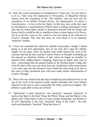 The Master Key System
Charles F. Haanel | 206
18. Does this sound sacrilegious or blasphemous? I hope not; I do not mean it
to be so. Take away the implication of Personality, or Magnified Human
Nature, from the conception of the “The Infinite”, and you have left the
conception of an Infinite Presence-Power, the Quintessence of which is
Consciousness -- in fact, at the last, Spirit. As this man, also, at the last, must
be considered as a manifestation of Spirit; there is nothing sacrilegious in the
idea that he, being Spirit, should so harmonize himself with his Origin and
Source that he would be able to manifest at least a minor degree of its Power.
All of us do this, more or less, when we use our minds in the direction of
Creative Thought. This man did more, he went about it in an intensely
“practical” manner.
19. I have not consulted him about his method of procedure, though I intend
doing so at the first opportunity, but, he not only drew upon the Infinite
Supply for the ideas which he needed (and which formed the seed of his
success), but that he also used the Creative Power of Thought in building up
for himself an Idealistic Pattern of that which he hoped to manifest in
material form, adding thereto, changing, improving its detail, from time to
time -- proceeding from the general outline to the finished detail. I judge this
to be the facts of the case, not alone from my recollection of the conversation
a few years ago, but also because I have found the same thing to be true in
the cases of other prominent men who have made similar manifestation of
Creative Thought.
20. Those who may shrink from this idea of employing the Infinite Power to aid
one in his work in the material world, should remember that if the Infinite
objected in the least to such a procedure the thing could never happen. The
Infinite is quite able to take care of Itself.
21. “Spirituality” is quite “practical”, very “practical”, intensely “practical”. It
teaches that Spirit is the Real Thing, the Whole Thing, and that Matter is but
plastic stuff, which Spirit is able to create, mould, manipulate, and fashion to
its will. Spirituality is the most “practical” thing in the world -- the only
really and absolutely “practical” thing that there is!
 