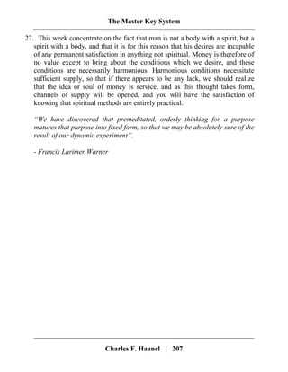 The Master Key System
Charles F. Haanel | 207
22. This week concentrate on the fact that man is not a body with a spirit, but a
spirit with a body, and that it is for this reason that his desires are incapable
of any permanent satisfaction in anything not spiritual. Money is therefore of
no value except to bring about the conditions which we desire, and these
conditions are necessarily harmonious. Harmonious conditions necessitate
sufficient supply, so that if there appears to be any lack, we should realize
that the idea or soul of money is service, and as this thought takes form,
channels of supply will be opened, and you will have the satisfaction of
knowing that spiritual methods are entirely practical.
“We have discovered that premeditated, orderly thinking for a purpose
matures that purpose into fixed form, so that we may be absolutely sure of the
result of our dynamic experiment”.
- Francis Larimer Warner
 