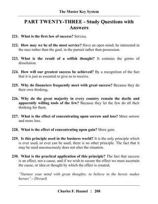 The Master Key System
Charles F. Haanel | 208
PART TWENTY-THREE - Study Questions with
Answers
221. What is the first law of success? Service.
222. How may we be of the most service? Have an open mind; be interested in
the race rather than the goal, in the pursuit rather than possession.
223. What is the result of a selfish thought? It contains the germs of
dissolution.
224. How will our greatest success be achieved? By a recognition of the fact
that it is just as essential to give as to receive.
225. Why do financiers frequently meet with great success? Because they do
their own thinking.
226. Why do the great majority in every country remain the docile and
apparently willing tools of the few? Because they let the few do all their
thinking for them.
227. What is the effect of concentrating upon sorrow and loss? More sorrow
and more loss.
228. What is the effect of concentrating upon gain? More gain.
229. Is this principle used in the business world? It is the only principle which
is ever used, or ever can be used; there is no other principle. The fact that it
may be used unconsciously does not alter the situation.
230. What is the practical application of this principle? The fact that success
is an effect, not a cause, and if we wish to secure the effect we must ascertain
the cause, or idea or thought by which the effect is created.
“Nurture your mind with great thoughts; to believe in the heroic makes
heroes”.- Disraeli
 