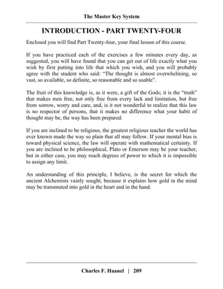The Master Key System
Charles F. Haanel | 209
INTRODUCTION - PART TWENTY-FOUR
Enclosed you will find Part Twenty-four, your final lesson of this course.
If you have practiced each of the exercises a few minutes every day, as
suggested, you will have found that you can get out of life exactly what you
wish by first putting into life that which you wish, and you will probably
agree with the student who said: “The thought is almost overwhelming, so
vast, so available, so definite, so reasonable and so usable”.
The fruit of this knowledge is, as it were, a gift of the Gods; it is the “truth”
that makes men free, not only free from every lack and limitation, but free
from sorrow, worry and care, and, is it not wonderful to realize that this law
is no respector of persons, that it makes no difference what your habit of
thought may be, the way has been prepared.
If you are inclined to be religious, the greatest religious teacher the world has
ever known made the way so plain that all may follow. If your mental bias is
toward physical science, the law will operate with mathematical certainty. If
you are inclined to be philosophical, Plato or Emerson may be your teacher,
but in either case, you may reach degrees of power to which it is impossible
to assign any limit.
An understanding of this principle, I believe, is the secret for which the
ancient Alchemists vainly sought, because it explains how gold in the mind
may be transmuted into gold in the heart and in the hand.
 