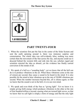 The Master Key System
PART TWENTY-FOUR
1. When the scientists first put the Sun in the center of the Solar System and
sent the earth spinning around it, there was immense surprise and
consternation. The whole idea was self-evidently false; nothing was more
certain than the movement of the Sun across the sky, and anyone could see it
descend behind the western hills and sink into the sea; scholars raged and
scientists rejected the idea as absurd, yet the evidence has finally carried
conviction in the minds of all.
2. We speak of a bell as a “sounding body”, yet we know that all the bell can
do is to produce vibrations in the air. When these vibrations come at the rate
of sixteen per second, they cause a sound to be heard in the mind. It is also
possible for the mind to hear vibrations up to the rate of 38,000 vibrations per
second. When the number increases beyond this, all is silence again; so that
we know that the sound is not in the bell, it is in our own mind.
3. We speak and even think of the Sun as “giving light”. Yet we know it is
simply giving forth energy which produces vibrations in the ether at the rate
of four hundred trillion a second, causing what are termed light waves, so that
we know that we call light is simply a form of energy and that the only light
Charles F. Haanel | 210
 