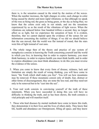 The Master Key System
Charles F. Haanel | 211
there is, is the sensation caused in the mind by the motion of the waves.
When the number increases, the light changes in color, each change in color
being caused by shorter and more rapid vibrations; so that although we speak
of the rose as being red, the grass as being green, or the sky as being blue, we
know that the colors exist only in our minds, and are the sensations
experienced by us as the result of the vibrations of light waves. When the
vibrations are reduced below four hundred trillion a second, they no longer
affect us as light, but we experience the sensation of heat. It is evident,
therefore, that we cannot depend upon the evidence of the senses for our
information concerning the realities of things; if we did we should believe
that the sun moved, that the world was flat instead of round, that the stars
were bits of light instead of vast suns.
4. The whole range then of the theory and practice of any system of
metaphysics consists in knowing the Truth concerning yourself and the world
in which you live; in knowing that in order to express harmony, you must
think harmony; in order to express health you must think health; and in order
to express abundance you must think abundance; to do this you must reverse
the evidence of the senses.
5. When you come to know that every form of disease, sickness, lack and
limitation are simply the result of wrong thinking, you will have come to
know “the Truth which shall make you free”. You will see how mountains
may be removed. If these mountains consist only of doubt, fear, distrust or
other forms of discouragement, they are none the less real, and they need not
only to be removed but to be “cast into the sea”.
6. Your real work consists in convincing yourself of the truth of these
statements. When you have succeeded in doing this you will have no
difficulty in thinking the truth, and as has been shown, the truth contains a
vital principle and will manifest itself.
7. Those who heal diseases by mental methods have come to know this truth,
they demonstrate it in their lives and the lives of others daily. They know that
life, health and abundance are Omnipresent, filling all space, and they know
 