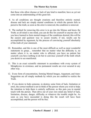 The Master Key System
Charles F. Haanel | 212
that those who allow disease or lack of any kind to manifest, have as yet not
come into an understanding of this great law.
8. As all conditions are thought creations and therefore entirely mental,
disease and lack are simply mental conditions in which the person fails to
perceive the truth; as soon as the error is removed, the condition is removed.
9. The method for removing this error is to go into the Silence and know the
Truth; as all mind is one mind, you can do this for yourself or anyone else. If
you have learned to form mental images of the conditions desired, this will be
the easiest and quickest way to secure results; if not, results can be
accomplished by argument, by the process of convincing yourself absolutely
of the truth of your statement.
10. Remember, and this is one of the most difficult as well as most wonderful
statements to grasp.... remember that no matter what the difficulty is, no
matter where it is, no matter who is affected, you have no patient but
yourself; you have nothing to do but to convince yourself of the truth which
you desire to see manifested.
11. This is an exact scientific statement in accordance with every system of
Metaphysics in existence, and no permanent results are ever secured in any
other way.
12. Every form of concentration, forming Mental Images, Argument, and Auto-
Suggestion are all simply methods by which you are enabled to realize the
Truth.
13. If you desire to help someone, to destroy some form of lack, limitation or
error, the correct method is not to think of the person whom you wish to help;
the intention to help them is entirely sufficient, as this puts you in mental
touch with the person. Then drive out of your own mind any belief of lack,
limitation, disease, danger, difficulty or whatever the trouble might be. As
soon as you have succeeded is doing this the result will have been
accomplished, and the person will be free.
 