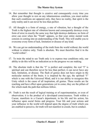 The Master Key System
Charles F. Haanel | 213
14. But remember that thought is creative and consequently every time you
allow your thought to rest on any inharmonious condition, you must realize
that such conditions are apparent only, they have no reality, that spirit is the
only reality and it can never be less than perfect.
15. All thought is a form of energy, a rate of vibration, but a thought of the
Truth is the highest rate of vibration known and consequently destroys every
form of error in exactly the same way that light destroys darkness; no form of
error can exist when the “Truth” appears, so that your entire mental work
consists in coming into an understanding of the Truth. This will enable you to
overcome every form of lack, limitation or disease of any kind.
16. We can get no understanding of the truth from the world without; the world
without is relative only; Truth is absolute. We must therefore find it in the
“world within”.
17. To train the mind to see Truth only is to express true conditions only, our
ability to do this will be an indication as to the progress we are making.
18. The absolute truth is that the “I” is perfect and complete; the real “I” is
spiritual and can therefore never be less than perfect; it can never have any
lack, limitation, or disease. The flash of genius does not have origin in the
molecular motion of the brain; it is inspired by the ego, the spiritual “I”
which is one with the Universal Mind, and it is our ability to recognize this
Unity which is the cause of all inspiration, all genius. These results are far
reaching and have effect upon generations yet to come; they are the pillars of
fire which mark the path that millions follow.
19. Truth is not the result of logical training or of experimentation, or even of
observation; it is the product of a developed consciousness. Truth within a
Caesar, manifests in a Caesar's deportment, in his life and his action; his
influence upon social forms and progress. Your life and your actions and
your influence in the world will depend upon the degree of truth which you
are enabled to perceive, for truth will not manifest in creeds, but in conduct.
 
