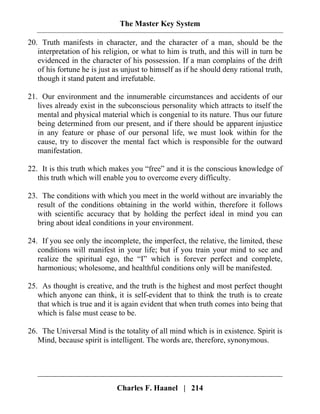 The Master Key System
Charles F. Haanel | 214
20. Truth manifests in character, and the character of a man, should be the
interpretation of his religion, or what to him is truth, and this will in turn be
evidenced in the character of his possession. If a man complains of the drift
of his fortune he is just as unjust to himself as if he should deny rational truth,
though it stand patent and irrefutable.
21. Our environment and the innumerable circumstances and accidents of our
lives already exist in the subconscious personality which attracts to itself the
mental and physical material which is congenial to its nature. Thus our future
being determined from our present, and if there should be apparent injustice
in any feature or phase of our personal life, we must look within for the
cause, try to discover the mental fact which is responsible for the outward
manifestation.
22. It is this truth which makes you “free” and it is the conscious knowledge of
this truth which will enable you to overcome every difficulty.
23. The conditions with which you meet in the world without are invariably the
result of the conditions obtaining in the world within, therefore it follows
with scientific accuracy that by holding the perfect ideal in mind you can
bring about ideal conditions in your environment.
24. If you see only the incomplete, the imperfect, the relative, the limited, these
conditions will manifest in your life; but if you train your mind to see and
realize the spiritual ego, the “I” which is forever perfect and complete,
harmonious; wholesome, and healthful conditions only will be manifested.
25. As thought is creative, and the truth is the highest and most perfect thought
which anyone can think, it is self-evident that to think the truth is to create
that which is true and it is again evident that when truth comes into being that
which is false must cease to be.
26. The Universal Mind is the totality of all mind which is in existence. Spirit is
Mind, because spirit is intelligent. The words are, therefore, synonymous.
 