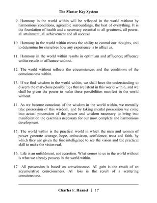 The Master Key System
Charles F. Haanel | 17
9. Harmony in the world within will be reflected in the world without by
harmonious conditions, agreeable surroundings, the best of everything. It is
the foundation of health and a necessary essential to all greatness, all power,
all attainment, all achievement and all success.
10. Harmony in the world within means the ability to control our thoughts, and
to determine for ourselves how any experience is to affect us.
11. Harmony in the world within results in optimism and affluence; affluence
within results in affluence without.
12. The world without reflects the circumstances and the conditions of the
consciousness within.
13. If we find wisdom in the world within, we shall have the understanding to
discern the marvelous possibilities that are latent in this world within, and we
shall be given the power to make these possibilities manifest in the world
without.
14. As we become conscious of the wisdom in the world within, we mentally
take possession of this wisdom, and by taking mental possession we come
into actual possession of the power and wisdom necessary to bring into
manifestation the essentials necessary for our most complete and harmonious
development.
15. The world within is the practical world in which the men and women of
power generate courage, hope, enthusiasm, confidence, trust and faith, by
which they are given the fine intelligence to see the vision and the practical
skill to make the vision real.
16. Life is an unfoldment, not accretion. What comes to us in the world without
is what we already possess in the world within.
17. All possession is based on consciousness. All gain is the result of an
accumulative consciousness. All loss is the result of a scattering
consciousness.
 