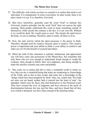 The Master Key System
Charles F. Haanel | 215
27. The difficulty with which you have to contend is to realize that mind is not
individual. It is omnipresent. It exists everywhere. In other words, there is no
place where it is not. It is, therefore, Universal.
28. Men have, heretofore, generally used the word “God” to indicate this
Universal, creative principle; but the word “God” does not convey the right
meaning. Most people understand this word to mean something outside of
themselves; while exactly the contrary is the fact. It is our very life. Without
it we would be dead. We would cease to exist. The minute the spirit leaves
the body, we are as nothing. Therefore, spirit is really, all there is of us.
29. Now, the only activity which the spirit possesses is the power to think.
Therefore, thought must be creative, because spirit is creative. This creative
power is impersonal and your ability to think is your ability to control it and
make use of it for the benefit of yourself and others.
30. When the truth of this statement is realized, understood, and appreciated,
you will have come into possession of the Master-Key, but remember that
only those who are wise enough to understand, broad enough to weigh the
evidence, firm enough to follow their own judgment, and strong enough to
make the sacrifice exacted, may enter and partake.
31. This week, try to realize that this is truly a wonderful world in which we
live, that you are a wonderful being that many are awakening to a knowledge
of the Truth, and as fast as they awake and come into a knowledge of the
“things which have been prepared for them” they, too, realize that “Eye hath
not seen, nor ear heard, neither hath it entered into the heart of man”, the
splendors which exist for those who find themselves in the Promised Land.
They have crossed the river of judgment and have arrived at the point of
discrimination between the true and the false, and have found that all they
ever willed or dreamed, was but a faint concept of the dazzling reality.
 