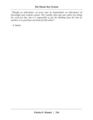 The Master Key System
Charles F. Haanel | 216
“Though an inheritance of acres may be bequeathed, an inheritance of
knowledge and wisdom cannot. The wealthy man may pay others for doing
his work for him, but it is impossible to get his thinking done for him by
another or to purchase any kind of self-culture”.
- S. Smiles
 
