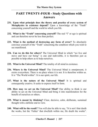 The Master Key System
Charles F. Haanel | 217
PART TWENTY-FOUR - Study Questions with
Answers
231. Upon what principle does the theory and practice of every system of
Metaphysics in existence depend? Upon a knowledge of the “Truth”
concerning yourself and the world in which you life.
232. What is the “Truth” concerning yourself? The real “I” or ego is spiritual
and can therefore never be less than perfect.
233. What is the method of destroying any form of error? To absolutely
convince yourself of the “Truth” concerning the condition which you wish to
see manifested.
234. Can we do this for others? The Universal Mind in which “we live and
move and have our being” is one and indivisible, it is therefore just as
possible to help others as to help ourselves.
235. What is the Universal Mind? The totality of all mind in existence.
236. Where is the Universal Mind? The Universal Mind is omnipresent, it
exists everywhere. There is no place where it is not. It is therefore within us.
It is “The World within”. It is our spirit, our life.
237. What is the nature of the Universal Mind? It is spiritual and
consequently creative. It seeks to express itself in form.
238. How may we act on the Universal Mind? Our ability to think is our
ability to act on the Universal Mind and bring it into manifestation for the
benefit of ourselves or others.
239. What is meant by thinking? Clear, decisive, calm, deliberate, sustained
thought with a definite end in view.
240. What will be the result? You will also be able to say, “It is not I that doeth
the works, but the ‘Father’ that dwelleth within me, He doeth the works”.
 