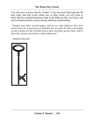 The Master Key System
You will come to know that the “Father” is the Universal Mind and that He
does really and truly dwell within you, in other words, you will come to
know that the wonderful promises made in the Bible are fact, not fiction, and
can be demonstrated by anyone having sufficient understanding.
“Temples have their sacred images, and we see what influence they have
always had over a great part of mankind; but, in truth, the ideas and images
in men's minds are the invisible powers that constantly govern them; and to
these they all pay universally a ready submission”.
- Jonathan Edwards
Charles F. Haanel | 218
 