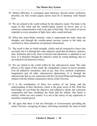 The Master Key System
Charles F. Haanel | 18
18. Mental efficiency is contingent upon harmony; discord means confusion;
therefore, he who would acquire power must be in harmony with Natural
Law.
19. We are related to the world without by the objective mind. The brain is the
organ of this mind and the cerebro-spinal system of nerves puts us in
conscious communication with every part of the body. This system of nerves
responds to every sensation of light, heat, odor, sound and taste.
20. When this mind thinks correctly, when it understands the truth, when the
thoughts sent through the cerebro-spinal nervous system to the body are
constructive, these sensations are pleasant, harmonious.
21. The result is that we build strength, vitality and all constructive forces into
our body, but it is through this same objective mind that all distress, sickness,
lack, limitation and every form of discord and inharmony is admitted to our
lives. It is therefore through the objective mind, by wrong thinking, that we
are related to all destructive forces.
22. We are related to the world within by the subconscious mind. The solar
plexus is the organ of this mind; the sympathetic system of nerves presides
over all subjective sensations, such as joy, fear, love, emotion, respiration,
imagination and all other subconscious phenomena. It is through the
subconscious that we are connected with the Universal Mind and brought into
relation with the Infinite constructive forces of the Universe.
23. It is the coordination of these two centers of our being, and the
understanding of their functions, which is the great secret of life. With this
knowledge we can bring the objective and subjective minds into conscious
cooperation and thus coordinate the finite and the infinite. Our future is
entirely within our own control. It is not at the mercy of any capricious or
uncertain external power.
24. All agree that there is but one Principle or Consciousness pervading the
entire Universe, occupying all space, and being essentially the same in kind
 