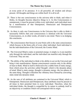 The Master Key System
Charles F. Haanel | 19
at every point of its presence. It is all powerful, all wisdom and always
present. All thoughts and things are within Itself. It is all in all.
25. There is but one consciousness in the universe able to think; and when it
thinks, its thoughts become objective things to it. As this Consciousness is
omnipresent, it must be present within every individual; each individual must
be a manifestation of that Omnipotent, Omniscient and Omnipresent
Consciousness.
26. As there is only one Consciousness in the Universe that is able to think it
necessarily follows that your consciousness is identical with the Universal
Consciousness, or, in other words, all mind is one mind. There is no dodging
this conclusion.
27. The consciousness that focuses in your brain cells is the same consciousness
which focuses in the brain cells of every other individual. Each individual is
but the individualization of the Universal, the Cosmic Mind.
28. The Universal Mind is static or potential energy; it simply is; it can manifest
only through the individual, and the individual can manifest only through the
Universal. They are one.
29. The ability of the individual to think is his ability to act on the Universal and
bring it into manifestation. Human consciousness consists only in the ability
of man to think. Mind in itself is believed to be a subtle form of static energy,
from which arises the activities called 'thought', which is the dynamic phase
of mind. Mind is static energy, thought is dynamic energy -the two phases of
the same thing. Thought is therefore the vibratory force formed by converting
static mind into dynamic mind.
30. As the sum of all attributes are contained in the Universal Mind, which is
Omnipotent, Omniscient and Omnipresent, these attributes must be present at
all times in their potential form in every individual. Therefore, when the
individual thinks, the thought is compelled by its nature to embody itself in
an objectivity or condition which will correspond with its origin.
 