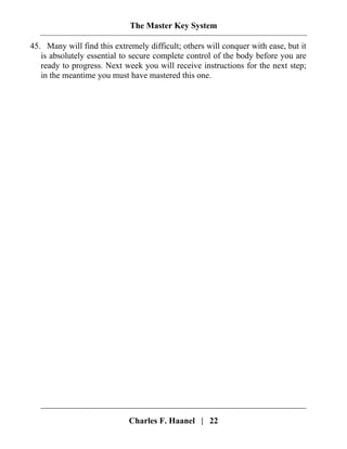 The Master Key System
Charles F. Haanel | 22
45. Many will find this extremely difficult; others will conquer with ease, but it
is absolutely essential to secure complete control of the body before you are
ready to progress. Next week you will receive instructions for the next step;
in the meantime you must have mastered this one.
 