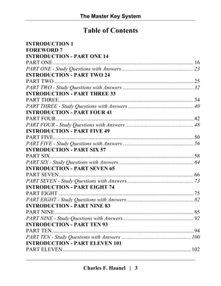 The Master Key System
Charles F. Haanel | 3
Table of Contents
INTRODUCTION 1
FOREWORD 7
INTRODUCTION - PART ONE 14
PART ONE .......................................................................................................16
PART ONE - Study Questions with Answers.....................................................23
INTRODUCTION - PART TWO 24
PART TWO ......................................................................................................25
PART TWO - Study Questions with Answers ....................................................32
INTRODUCTION - PART THREE 33
PART THREE...................................................................................................34
PART THREE - Study Questions with Answers ................................................40
INTRODUCTION - PART FOUR 41
PART FOUR.....................................................................................................42
PART FOUR - Study Questions with Answers ..................................................48
INTRODUCTION - PART FIVE 49
PART FIVE.......................................................................................................50
PART FIVE - Study Questions with Answers ....................................................56
INTRODUCTION - PART SIX 57
PART SIX.........................................................................................................58
PART SIX - Study Questions with Answers.......................................................64
INTRODUCTION - PART SEVEN 65
PART SEVEN...................................................................................................66
PART SEVEN - Study Questions with Answers.................................................73
INTRODUCTION - PART EIGHT 74
PART EIGHT ...................................................................................................75
PART EIGHT - Study Questions with Answers.................................................82
INTRODUCTION - PART NINE 83
PART NINE......................................................................................................85
PART NINE - Study Questions with Answers....................................................92
INTRODUCTION - PART TEN 93
PART TEN........................................................................................................94
PART TEN - Study Questions with Answers ...................................................100
INTRODUCTION - PART ELEVEN 101
PART ELEVEN..............................................................................................102
 