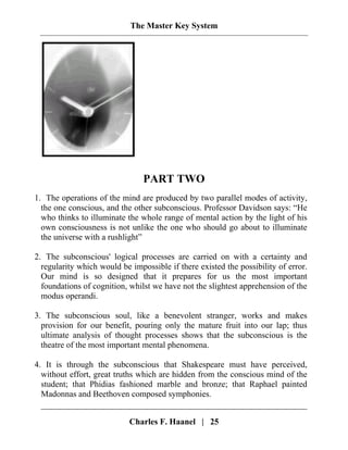 The Master Key System
PART TWO
1. The operations of the mind are produced by two parallel modes of activity,
the one conscious, and the other subconscious. Professor Davidson says: “He
who thinks to illuminate the whole range of mental action by the light of his
own consciousness is not unlike the one who should go about to illuminate
the universe with a rushlight”
2. The subconscious' logical processes are carried on with a certainty and
regularity which would be impossible if there existed the possibility of error.
Our mind is so designed that it prepares for us the most important
foundations of cognition, whilst we have not the slightest apprehension of the
modus operandi.
3. The subconscious soul, like a benevolent stranger, works and makes
provision for our benefit, pouring only the mature fruit into our lap; thus
ultimate analysis of thought processes shows that the subconscious is the
theatre of the most important mental phenomena.
4. It is through the subconscious that Shakespeare must have perceived,
without effort, great truths which are hidden from the conscious mind of the
student; that Phidias fashioned marble and bronze; that Raphael painted
Madonnas and Beethoven composed symphonies.
Charles F. Haanel | 25
 