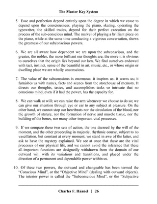 The Master Key System
Charles F. Haanel | 26
5. Ease and perfection depend entirely upon the degree in which we cease to
depend upon the consciousness; playing the piano, skating, operating the
typewriter, the skilled trades, depend for their perfect execution on the
process of the sub-conscious mind. The marvel of playing a brilliant piece on
the piano, while at the same time conducting a vigorous conversation, shows
the greatness of our subconscious powers.
6. We are all aware how dependent we are upon the subconscious, and the
greater, the nobler, the more brilliant our thoughts are, the more it is obvious
to ourselves that the origin lies beyond our ken. We find ourselves endowed
with tact, instinct, sense of the beautiful in art, music, etc., or whose origin or
dwelling place we are wholly unconscious.
7. The value of the subconscious is enormous; it inspires us; it warns us; it
furnishes us with names, facts and scenes from the storehouse of memory. It
directs our thoughts, tastes, and accomplishes tasks so intricate that no
conscious mind, even if it had the power, has the capacity for.
8. We can walk at will; we can raise the arm whenever we choose to do so; we
can give our attention through eye or ear to any subject at pleasure. On the
other hand, we cannot stop our heartbeats nor the circulation of the blood, nor
the growth of stature, nor the formation of nerve and muscle tissue, nor the
building of the bones, nor many other important vital processes.
9. If we compare these two sets of action, the one decreed by the will of the
moment, and the other proceeding in majestic, rhythmic course, subject to no
vascillation, but constant at every moment, we stand in awe of the latter, and
ask to have the mystery explained. We see at once that these are the vital
processes of our physical life, and we cannot avoid the inference that these
all-important functions are designedly withdrawn from the domain of our
outward will with its variations and transitions, and placed under the
direction of a permanent and dependable power within us.
10. Of these two powers, the outward and changeable has been termed the
“Conscious Mind”, or the “Objective Mind” (dealing with outward objects).
The interior power is called the “Subconscious Mind”, or the “Subjective
 